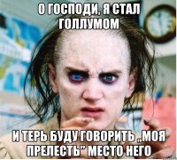 о господи, я стал голлумом и терь буду говорить ,,моя прелесть" место него