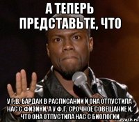 а теперь представьте, что у Г.В. бардак в расписании и она отпустила нас с физики, а у Ф.Г. срочное совещание и, что она отпустила нас с биологии