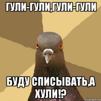 Гули-гули,гули-гули Буду списывать,а хули!?