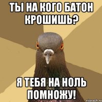 Ты на кого батон крошишь? Я ТЕБЯ НА НОЛЬ ПОМНОЖУ!