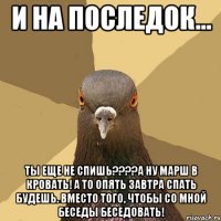 И на последок... Ты еще не спишь????А ну марш в кровать! А то опять завтра спать будешь. вместо того, чтобы со мной беседы беседовать!