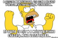 в детстве мама сказала, что если я не буду учиться ,то стану бедным человеком... прошло 20 лет и я могу уверенно сказать...она была права...