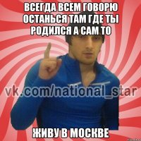 Всегда всем говорю останься там где ты родился а сам то живу в Москве