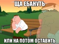 ща ебануть или на потом оставить