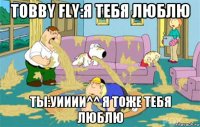 Tobby Fly:Я тебя люблю Ты:уииии^^ я тоже тебя люблю