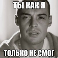 Ты как я Только не смог