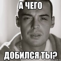 А чего Добился ты?