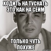 ХОДИТЬ НА ТУСКАТЬ ЭТО КАК НА СЕЙМ ТОЛЬКО ЧУТЬ ПОХУЖЕ