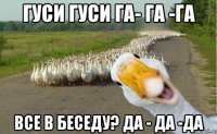 гуси гуси га- га -га Все в беседу? да - да -да