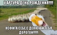 У АРТУРА.день рождения!!!! нефига себе,С ДЕНЮХАЙ ТЕБЯ ДОРОГОЙ!!!!!