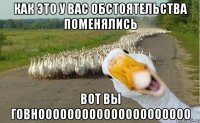 КАК ЭТО У ВАС ОБСТОЯТЕЛЬСТВА ПОМЕНЯЛИСЬ ВОТ ВЫ ГОВНООООООООООООООООООООО