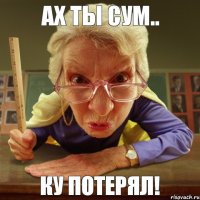 ку потерял! ах ты сум..