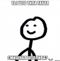 Ты што типа такая Смишная штолива? ._.