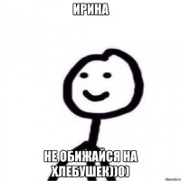 Ирина не обижайся на хлебушек))0)