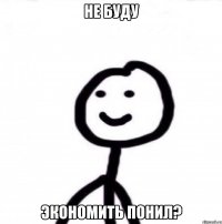 Не буду Экономить понил?