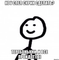 Не у спел скрин сделать? Теребонькни, и все пройдет))0)