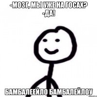 -Мозг, мы уже на госах? -Да! БАМБАЛЕЕЙЛО БАМБАЛЕЙЛОУ