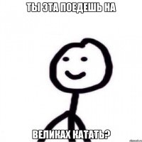 Ты эта поедешь на великах катать?