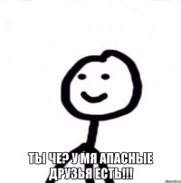  Ты че? У мя апасные друзья есть!!!