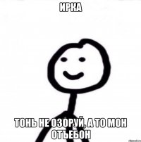 Ирка Тонь не озоруй, а то мон отъебон