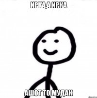 Ирка,а Ирка Ашот то мудак