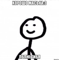 хорошо маська:3 лблю тибя