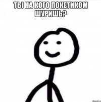 Ты на кого покетиком шуришь? 