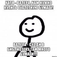 Катя - Валера, нам нужно купить туалетную бумагу! Валера - Сходи в библиотеку там много бумаги!!!