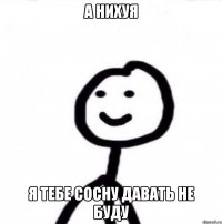 а нихуя я тебе сосну давать не буду