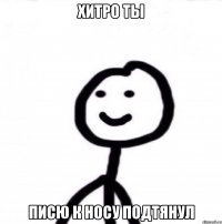 Хитро ты Писю к носу подтянул