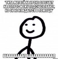 *типа матвей на уроке отвечает на вопрос и ему подсказывают, но он не нуждается в помощи* ШААААААААТ ААААААААААААП