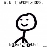 Ты мне нравишься крч:D Го встречаться?:D