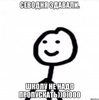 Севодня здавали. Школу не надо пропускать))0)000