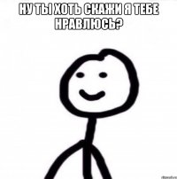 НУ ты хоть скажи я тебе нравлюсь? 