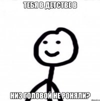 Тебя в детстве в низ головой не роняли?