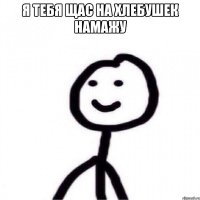 Я тебя щас на хлебушек намажу 