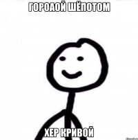 Гороаой шёпотом Хер кривой