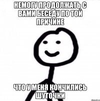 Немогу продолжать с вами беседу по той причине что у меня кончились шуточки