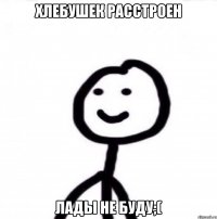 Хлебушек расстроен Лады не буду;(