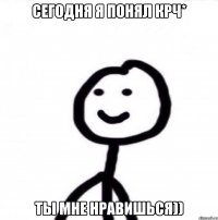 Сегодня я понял крч* Ты мне нравишься))