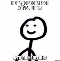 Не надо бросаться хлубушкам А то пожелеешь)