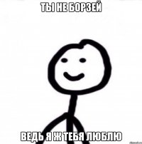 Ты не борзей Ведь я ж тебя люблю