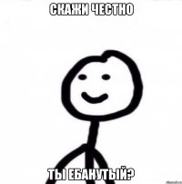 Скажи честно ты ебанутый?