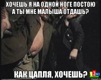 Хочешь я на одной ноге постою а ты мне малыша отдашь? Как цапля, хочешь?