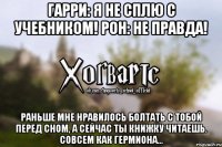 Гарри: Я не сплю с учебником! Рон: Не правда! Раньше мне нравилось болтать с тобой перед сном, а сейчас ты книжку читаешь. Совсем как Гермиона...