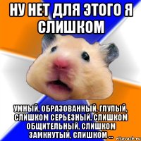 ну нет для этого я слишком умный, образованный, глупый, слишком серьезный, слишком общительный, слишком замкнутый, слишком ...