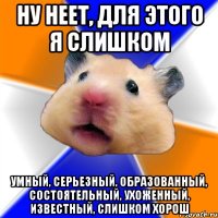 ну неет, для этого я слишком умный, серьезный, образованный, состоятельный, ухоженный, известный, слишком хорош