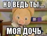 но ведь ты.... моя дочь