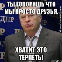 Ты говоришь что мы просто друзья. Хватит это терпеть!