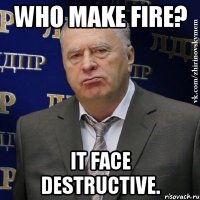 Who make fire? It face destructive.